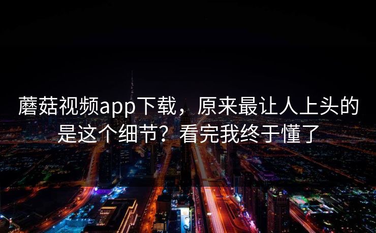 蘑菇视频app下载，原来最让人上头的是这个细节？看完我终于懂了