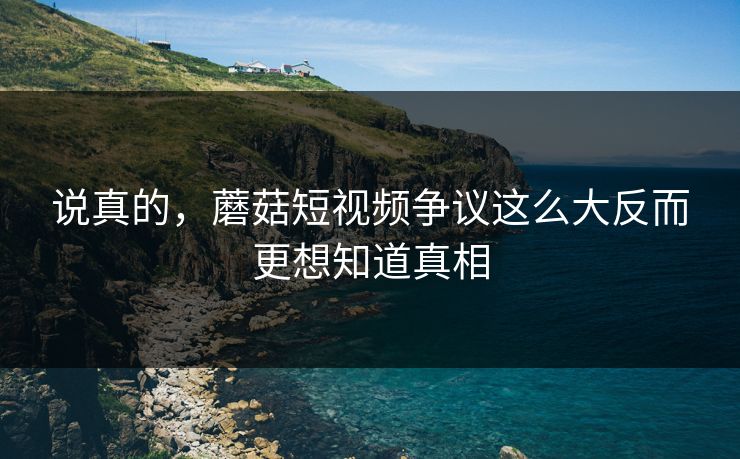 说真的，蘑菇短视频争议这么大反而更想知道真相